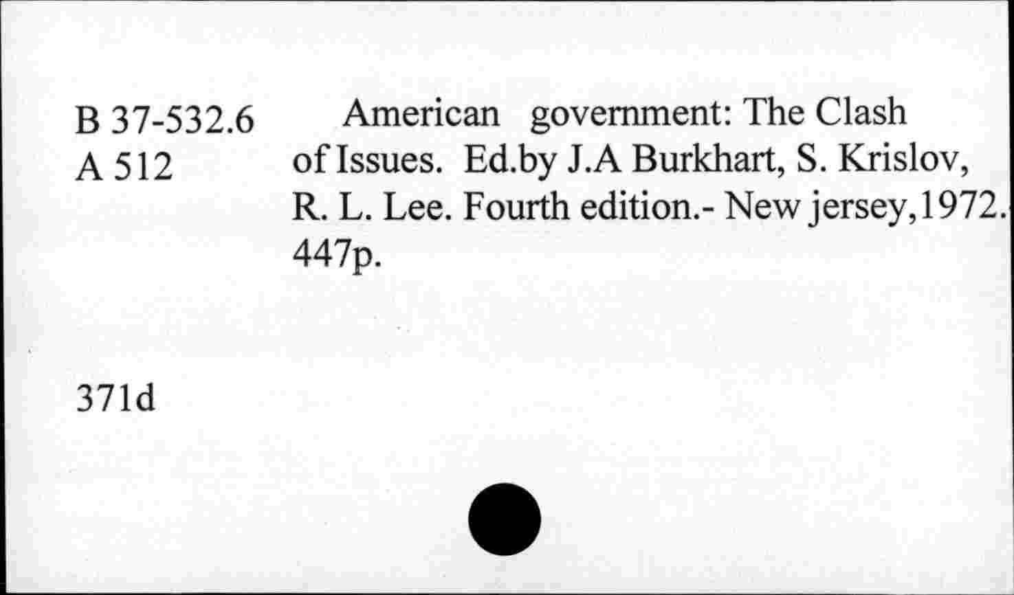 ﻿B 37-532.6 American government: The Clash
A 512 of Issues. Ed.by J.A Burkhart, S. Krislov,
R. L. Lee. Fourth edition.- New jersey, 1972.
447p.
371d